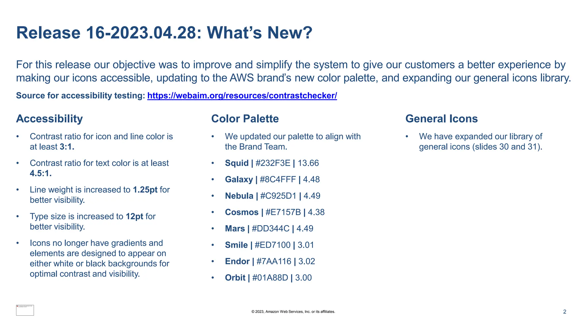 Release 16-2023.04.28: What’s New?
For this release our objective was to improve and simplify the system to give our customers a better experience by
making our icons accessible, updating to the AWS brand’s new color palette, and expanding our general icons library.
Source for accessibility testing: https://webaim.org/resources/contrastchecker/
Accessibility
• Contrast ratio for icon and line color is
at least 3:1.
• Contrast ratio for text color is at least
4.5:1.
• Line weight is increased to 1.25pt for
better visibility.
• Type size is increased to 12pt for
better visibility.
• Icons no longer have gradients and
elements are designed to appear on
either white or black backgrounds for
optimal contrast and visibility.
Color Palette
• We updated our palette to align with
the Brand Team.
• Squid | #232F3E | 13.66
• Galaxy | #8C4FFF | 4.48
• Nebula | #C925D1 | 4.49
• Cosmos | #E7157B | 4.38
• Mars | #DD344C | 4.49
• Smile | #ED7100 | 3.01
• Endor | #7AA116 | 3.02
• Orbit | #01A88D | 3.00
General Icons
• We have expanded our library of
general icons (slides 30 and 31).
© 2023, Amazon Web Services, Inc. or its affiliates. 2
 