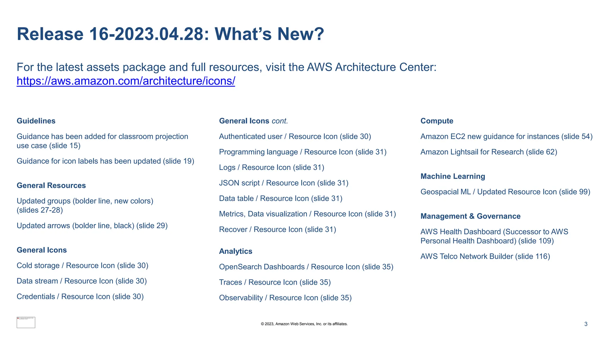 Release 16-2023.04.28: What’s New?
For the latest assets package and full resources, visit the AWS Architecture Center:
https://aws.amazon.com/architecture/icons/
Guidelines
Guidance has been added for classroom projection
use case (slide 15)
Guidance for icon labels has been updated (slide 19)
General Resources
Updated groups (bolder line, new colors)
(slides 27-28)
Updated arrows (bolder line, black) (slide 29)
General Icons
Cold storage / Resource Icon (slide 30)
Data stream / Resource Icon (slide 30)
Credentials / Resource Icon (slide 30)
General Icons cont.
Authenticated user / Resource Icon (slide 30)
Programming language / Resource Icon (slide 31)
Logs / Resource Icon (slide 31)
JSON script / Resource Icon (slide 31)
Data table / Resource Icon (slide 31)
Metrics, Data visualization / Resource Icon (slide 31)
Recover / Resource Icon (slide 31)
Analytics
OpenSearch Dashboards / Resource Icon (slide 35)
Traces / Resource Icon (slide 35)
Observability / Resource Icon (slide 35)
Compute
Amazon EC2 new guidance for instances (slide 54)
Amazon Lightsail for Research (slide 62)
Machine Learning
Geospacial ML / Updated Resource Icon (slide 99)
Management & Governance
AWS Health Dashboard (Successor to AWS
Personal Health Dashboard) (slide 109)
AWS Telco Network Builder (slide 116)
3
© 2023, Amazon Web Services, Inc. or its affiliates.
 