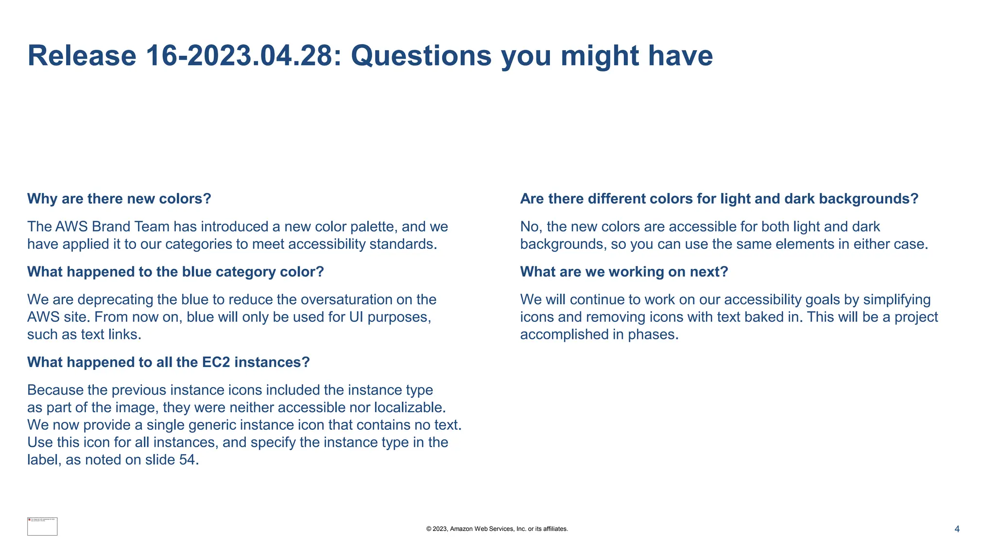 Release 16-2023.04.28: Questions you might have
Why are there new colors?
The AWS Brand Team has introduced a new color palette, and we
have applied it to our categories to meet accessibility standards.
What happened to the blue category color?
We are deprecating the blue to reduce the oversaturation on the
AWS site. From now on, blue will only be used for UI purposes,
such as text links.
What happened to all the EC2 instances?
Because the previous instance icons included the instance type
as part of the image, they were neither accessible nor localizable.
We now provide a single generic instance icon that contains no text.
Use this icon for all instances, and specify the instance type in the
label, as noted on slide 54.
Are there different colors for light and dark backgrounds?
No, the new colors are accessible for both light and dark
backgrounds, so you can use the same elements in either case.
What are we working on next?
We will continue to work on our accessibility goals by simplifying
icons and removing icons with text baked in. This will be a project
accomplished in phases.
4
© 2023, Amazon Web Services, Inc. or its affiliates.
 
