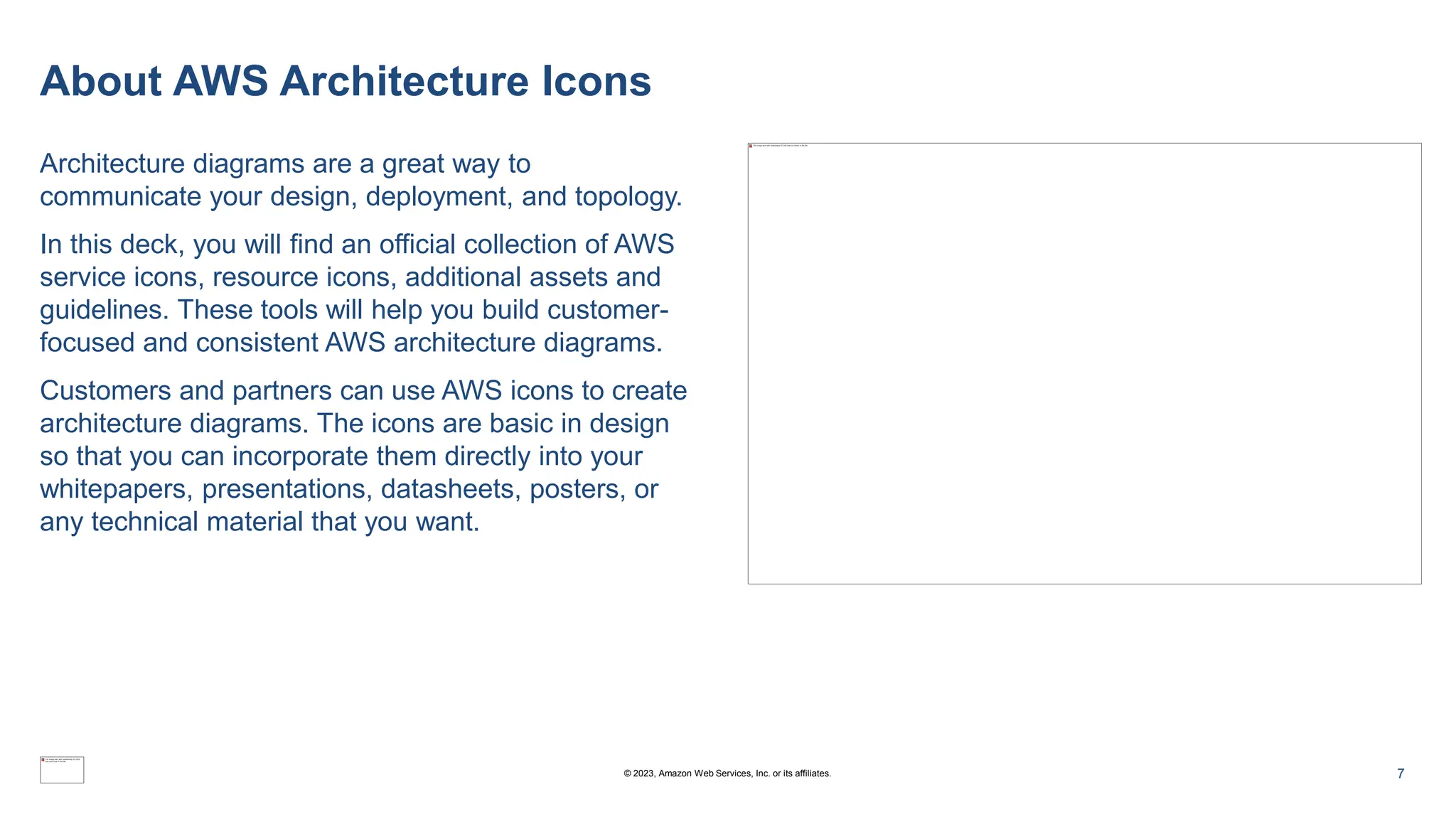 About AWS Architecture Icons
Architecture diagrams are a great way to
communicate your design, deployment, and topology.
In this deck, you will find an official collection of AWS
service icons, resource icons, additional assets and
guidelines. These tools will help you build customer-
focused and consistent AWS architecture diagrams.
Customers and partners can use AWS icons to create
architecture diagrams. The icons are basic in design
so that you can incorporate them directly into your
whitepapers, presentations, datasheets, posters, or
any technical material that you want.
7
© 2023, Amazon Web Services, Inc. or its affiliates.
 