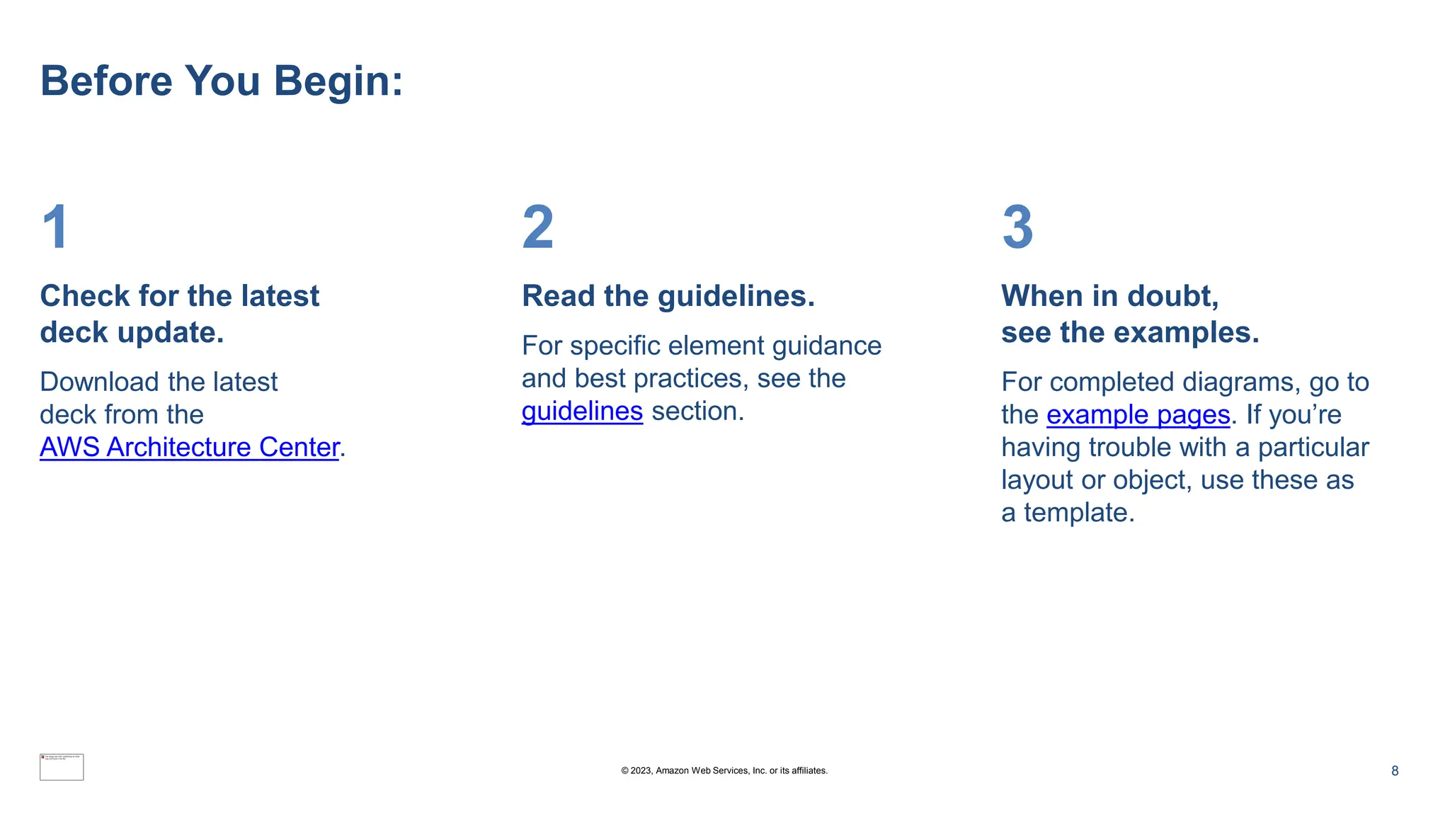Before You Begin:
1
Check for the latest
deck update.
Download the latest
deck from the
AWS Architecture Center.
2
Read the guidelines.
For specific element guidance
and best practices, see the
guidelines section.
3
When in doubt,
see the examples.
For completed diagrams, go to
the example pages. If you’re
having trouble with a particular
layout or object, use these as
a template.
8
© 2023, Amazon Web Services, Inc. or its affiliates.
 