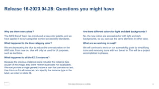 Release 16-2023.04.28: Questions you might have
Why are there new colors?
The AWS Brand Team has introduced a new color palette, and we
have applied it to our categories to meet accessibility standards.
What happened to the blue category color?
We are deprecating the blue to reduce the oversaturation on the
AWS site. From now on, blue will only be used for UI purposes,
such as text links.
What happened to all the EC2 instances?
Because the previous instance icons included the instance type
as part of the image, they were neither accessible nor localizable.
We now provide a single generic instance icon that contains no text.
Use this icon for all instances, and specify the instance type in the
label, as noted on slide 54.
Are there different colors for light and dark backgrounds?
No, the new colors are accessible for both light and dark
backgrounds, so you can use the same elements in either case.
What are we working on next?
We will continue to work on our accessibility goals by simplifying
icons and removing icons with text baked in. This will be a project
accomplished in phases.
4
© 2023, Amazon Web Services, Inc. or its affiliates.
 