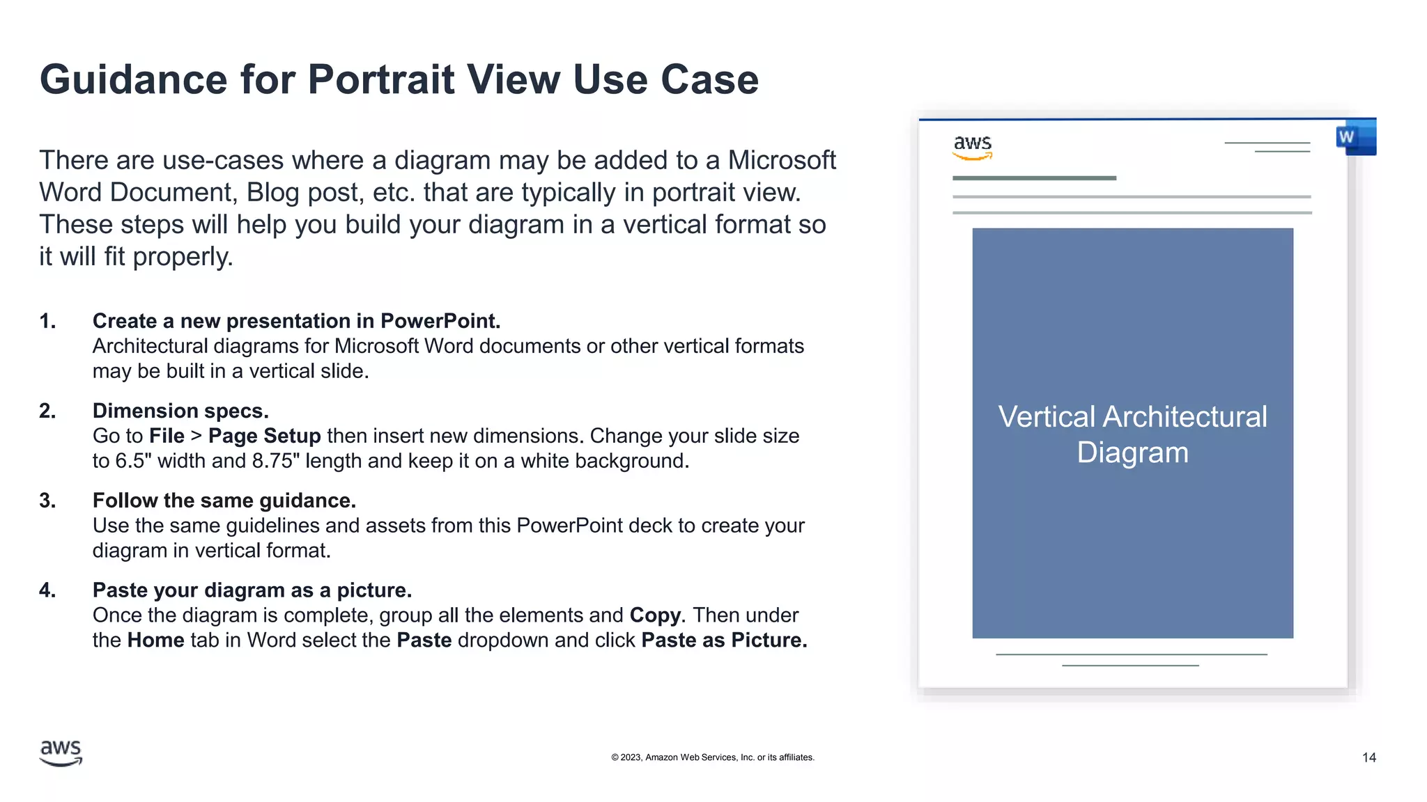 Guidance for Portrait View Use Case
There are use-cases where a diagram may be added to a Microsoft
Word Document, Blog post, etc. that are typically in portrait view.
These steps will help you build your diagram in a vertical format so
it will fit properly.
Vertical Architectural
Diagram
1. Create a new presentation in PowerPoint.
Architectural diagrams for Microsoft Word documents or other vertical formats
may be built in a vertical slide.
2. Dimension specs.
Go to File > Page Setup then insert new dimensions. Change your slide size
to 6.5" width and 8.75" length and keep it on a white background.
3. Follow the same guidance.
Use the same guidelines and assets from this PowerPoint deck to create your
diagram in vertical format.
4. Paste your diagram as a picture.
Once the diagram is complete, group all the elements and Copy. Then under
the Home tab in Word select the Paste dropdown and click Paste as Picture.
14
© 2023, Amazon Web Services, Inc. or its affiliates.
 