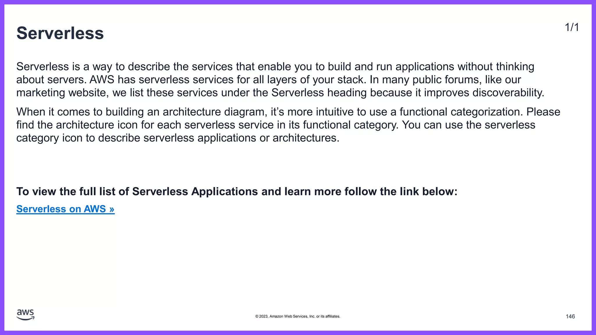 Serverless 1/1
Serverless is a way to describe the services that enable you to build and run applications without thinking
about servers. AWS has serverless services for all layers of your stack. In many public forums, like our
marketing website, we list these services under the Serverless heading because it improves discoverability.
When it comes to building an architecture diagram, it’s more intuitive to use a functional categorization. Please
find the architecture icon for each serverless service in its functional category. You can use the serverless
category icon to describe serverless applications or architectures.
To view the full list of Serverless Applications and learn more follow the link below:
Serverless on AWS »
146
© 2023, Amazon Web Services, Inc. or its affiliates.
 