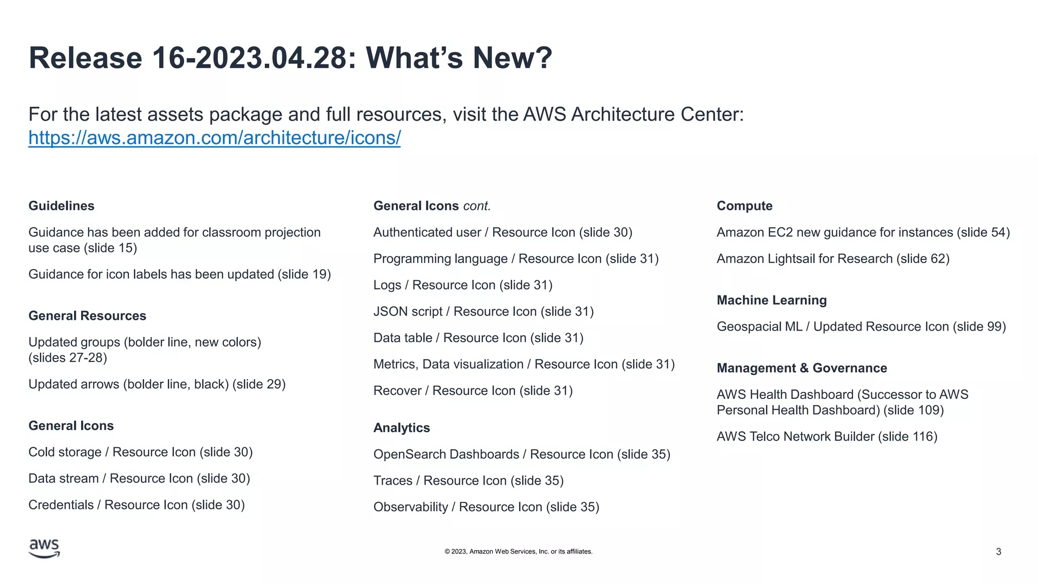Release 16-2023.04.28: What’s New?
For the latest assets package and full resources, visit the AWS Architecture Center:
https://aws.amazon.com/architecture/icons/
Guidelines
Guidance has been added for classroom projection
use case (slide 15)
Guidance for icon labels has been updated (slide 19)
General Resources
Updated groups (bolder line, new colors)
(slides 27-28)
Updated arrows (bolder line, black) (slide 29)
General Icons
Cold storage / Resource Icon (slide 30)
Data stream / Resource Icon (slide 30)
Credentials / Resource Icon (slide 30)
General Icons cont.
Authenticated user / Resource Icon (slide 30)
Programming language / Resource Icon (slide 31)
Logs / Resource Icon (slide 31)
JSON script / Resource Icon (slide 31)
Data table / Resource Icon (slide 31)
Metrics, Data visualization / Resource Icon (slide 31)
Recover / Resource Icon (slide 31)
Analytics
OpenSearch Dashboards / Resource Icon (slide 35)
Traces / Resource Icon (slide 35)
Observability / Resource Icon (slide 35)
Compute
Amazon EC2 new guidance for instances (slide 54)
Amazon Lightsail for Research (slide 62)
Machine Learning
Geospacial ML / Updated Resource Icon (slide 99)
Management & Governance
AWS Health Dashboard (Successor to AWS
Personal Health Dashboard) (slide 109)
AWS Telco Network Builder (slide 116)
3
© 2023, Amazon Web Services, Inc. or its affiliates.
 