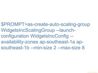 $PROMPT>as-create-auto-scaling-group
WidgetsIncScalingGroup --launch-
configuration WidgetsIncConfig --
availability-zones ap-southeast-1a ap-
southeast-1b --min-size 2 --max-size 8
 