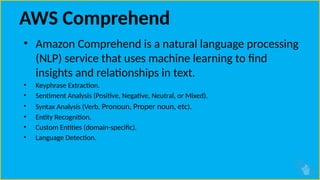 AWS Comprehend
• Amazon Comprehend is a natural language processing
(NLP) service that uses machine learning to find
insights and relationships in text.
• Keyphrase Extraction.
• Sentiment Analysis (Positive, Negative, Neutral, or Mixed).
• Syntax Analysis (Verb, Pronoun, Proper noun, etc).
• Entity Recognition.
• Custom Entities (domain-specific).
• Language Detection.
 