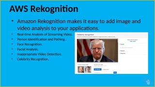 AWS Rekognition
• Amazon Rekognition makes it easy to add image and
video analysis to your applications.
• Real-time Analysis of Streaming Video.
• Person Identification and Pathing .
• Face Recognition.
• Facial Analysis.
• Inappropriate Video Detection.
• Celebrity Recognition.
 