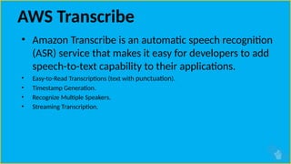 AWS Transcribe
• Amazon Transcribe is an automatic speech recognition
(ASR) service that makes it easy for developers to add
speech-to-text capability to their applications.
• Easy-to-Read Transcriptions (text with punctuation).
• Timestamp Generation.
• Recognize Multiple Speakers.
• Streaming Transcription.
 