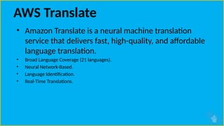 AWS Translate
• Amazon Translate is a neural machine translation
service that delivers fast, high-quality, and affordable
language translation.
• Broad Language Coverage (21 languages).
• Neural Network-Based.
• Language Identification.
• Real-Time Translations.
 