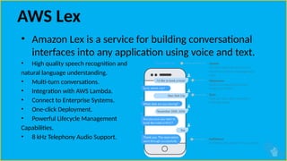 AWS Lex
• Amazon Lex is a service for building conversational
interfaces into any application using voice and text.
• High quality speech recognition and
natural language understanding.
• Multi-turn conversations.
• Integration with AWS Lambda.
• Connect to Enterprise Systems.
• One-click Deployment.
• Powerful Lifecycle Management
Capabilities.
• 8 kHz Telephony Audio Support.
 