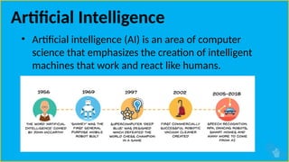 Artificial Intelligence
• Artificial intelligence (AI) is an area of computer
science that emphasizes the creation of intelligent
machines that work and react like humans.
 