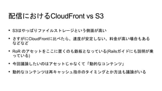 ŤˤCloudFront vs S3
? S3ϤäѤե륹ȥ`Ȥ椬ߤ
? CloudFront˱Ȥ٤顢ٶȤʤϽ𤬸ߤϤ⤢
ʤɤʤ
? RoR ΥåȤ򤳤äΤ⟰ȤʤäƤ(Railsɤˤh\
äƤ)
? hՓΤϥåȤʤơӵĤʥƥġ
? ӵĤʥƥĤ٥åָʾΥߥ󥰤ȤhՓ
 