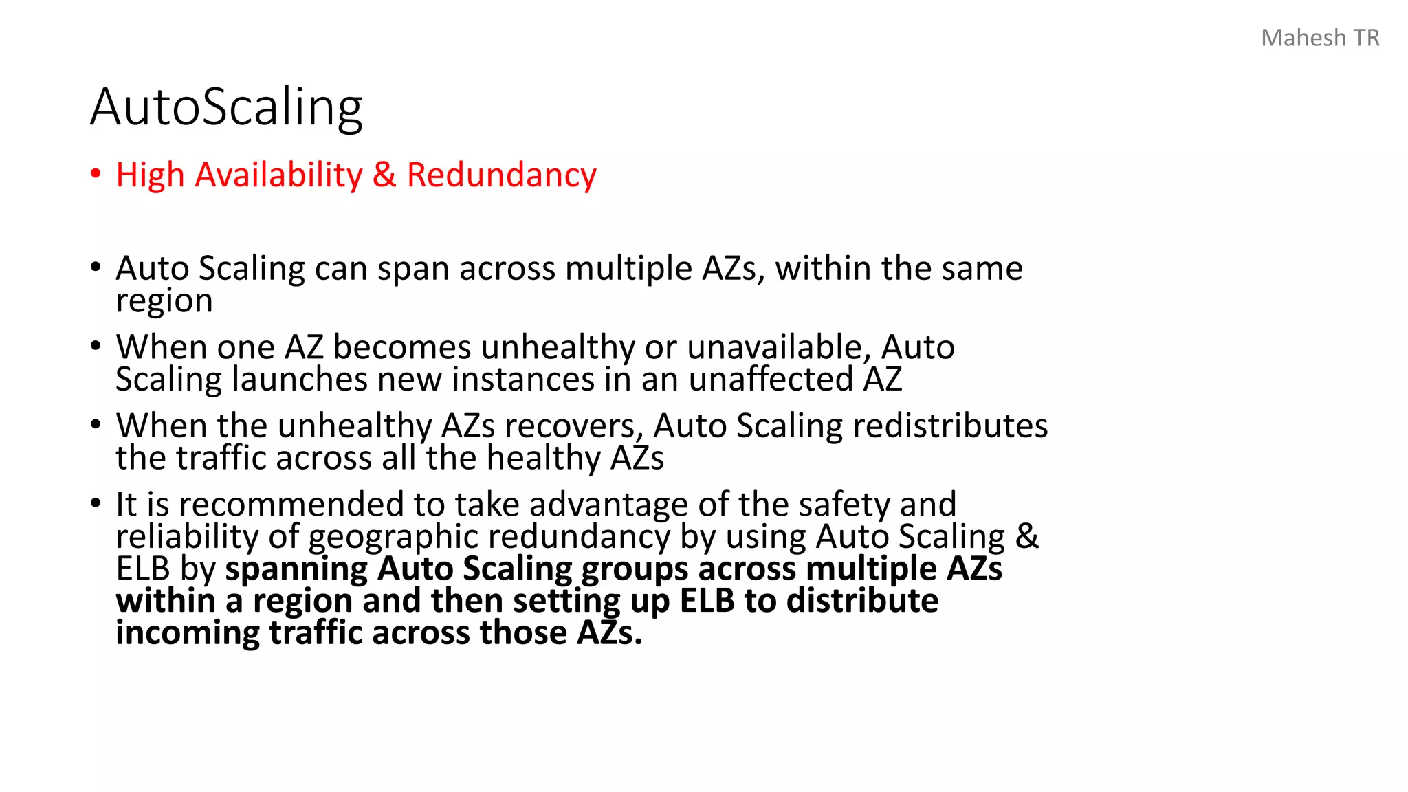 Mahesh TR
AutoScaling
• High Availability & Redundancy
• Auto Scaling can span across multiple AZs, within the same
region
• When one AZ becomes unhealthy or unavailable, Auto
Scaling launches new instances in an unaffected AZ
• When the unhealthy AZs recovers, Auto Scaling redistributes
the traffic across all the healthy AZs
• It is recommended to take advantage of the safety and
reliability of geographic redundancy by using Auto Scaling &
ELB by spanning Auto Scaling groups across multiple AZs
within a region and then setting up ELB to distribute
incoming traffic across those AZs.
 