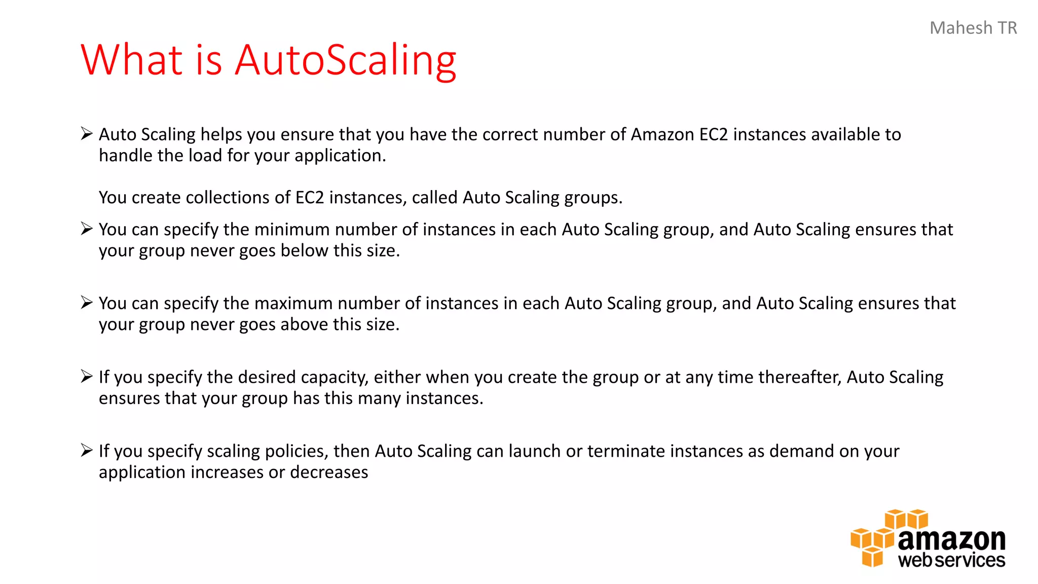 Mahesh TR
What is AutoScaling
➢ Auto Scaling helps you ensure that you have the correct number of Amazon EC2 instances available to
handle the load for your application.
You create collections of EC2 instances, called Auto Scaling groups.
➢ You can specify the minimum number of instances in each Auto Scaling group, and Auto Scaling ensures that
your group never goes below this size.
➢ You can specify the maximum number of instances in each Auto Scaling group, and Auto Scaling ensures that
your group never goes above this size.
➢ If you specify the desired capacity, either when you create the group or at any time thereafter, Auto Scaling
ensures that your group has this many instances.
➢ If you specify scaling policies, then Auto Scaling can launch or terminate instances as demand on your
application increases or decreases
 