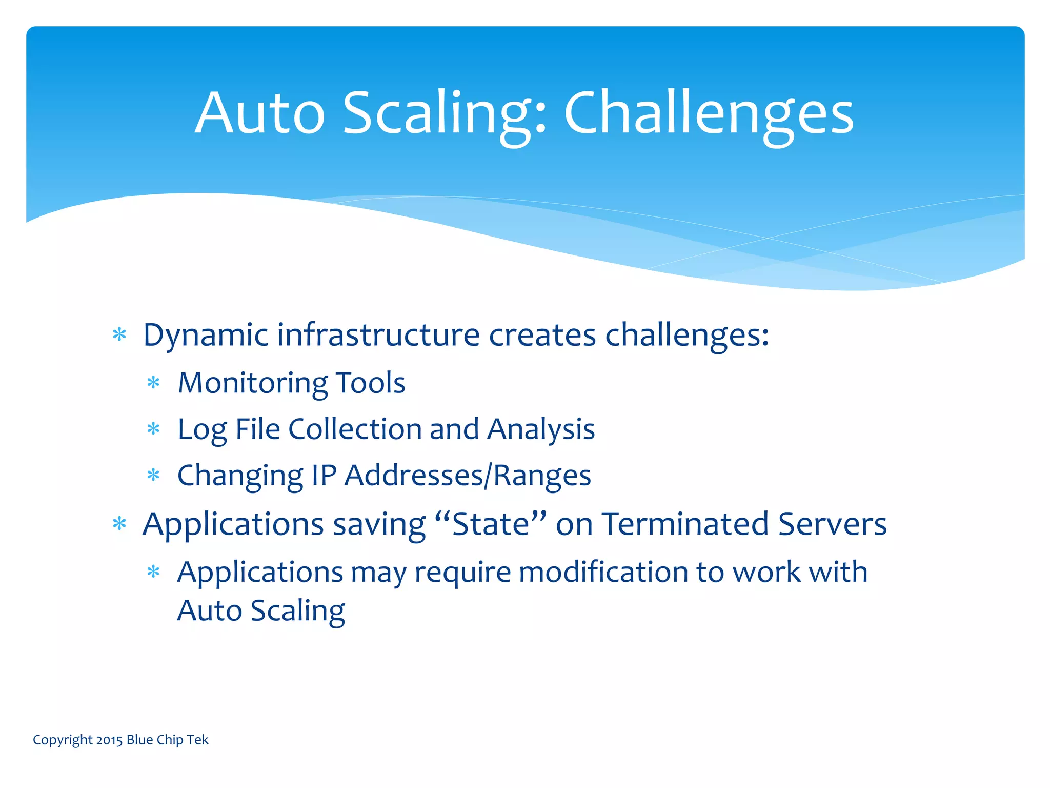  Dynamic infrastructure creates challenges:
 Monitoring Tools
 Log File Collection and Analysis
 Changing IP Addresses/Ranges
 Applications saving “State” on Terminated Servers
 Applications may require modification to work with
Auto Scaling
Auto Scaling: Challenges
Copyright 2015 Blue Chip Tek
 