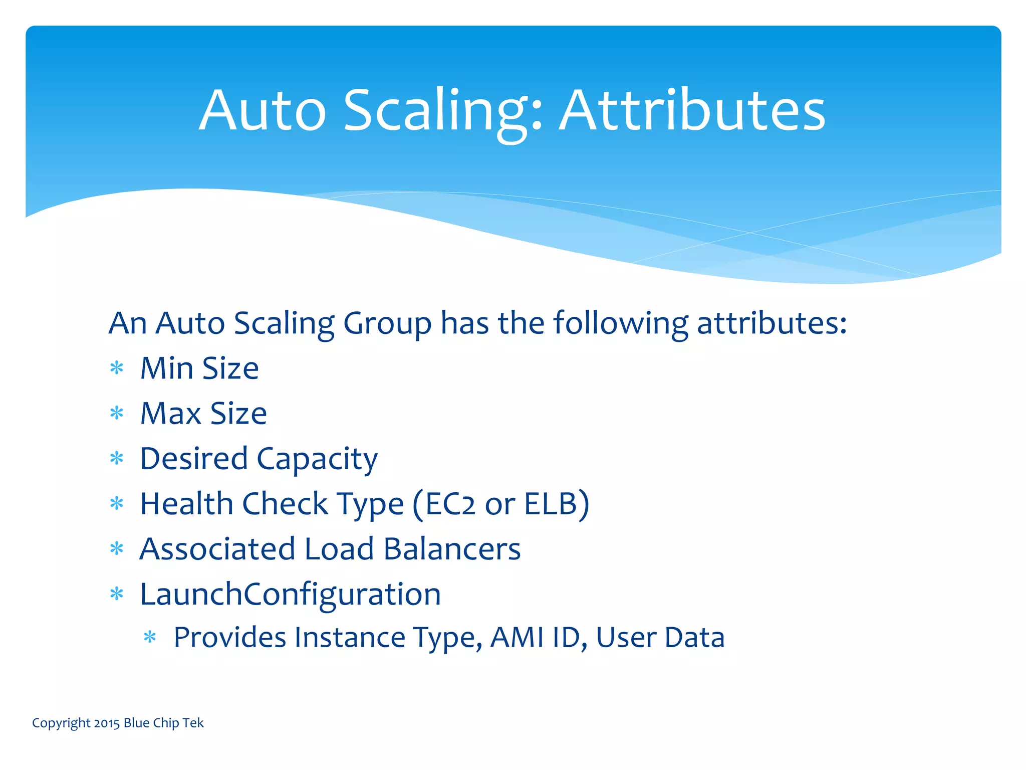 An Auto Scaling Group has the following attributes:
 Min Size
 Max Size
 Desired Capacity
 Health Check Type (EC2 or ELB)
 Associated Load Balancers
 LaunchConfiguration
 Provides Instance Type, AMI ID, User Data
Auto Scaling: Attributes
Copyright 2015 Blue Chip Tek
 