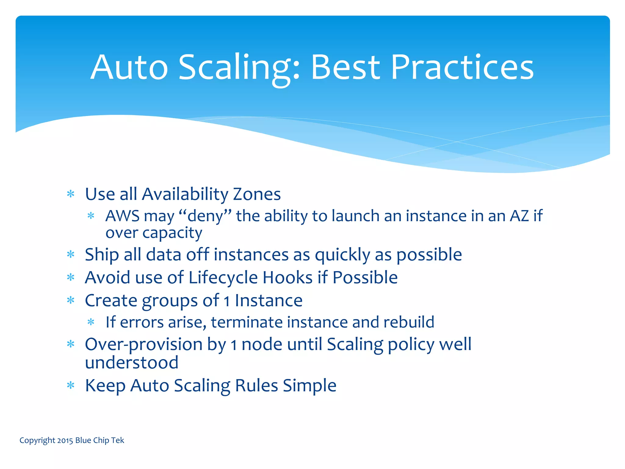 Use all Availability Zones
 AWS may “deny” the ability to launch an instance in an AZ if
over capacity
 Ship all data off instances as quickly as possible
 Avoid use of Lifecycle Hooks if Possible
 Create groups of 1 Instance
 If errors arise, terminate instance and rebuild
 Over-provision by 1 node until Scaling policy well
understood
 Keep Auto Scaling Rules Simple
Auto Scaling: Best Practices
Copyright 2015 Blue Chip Tek
 