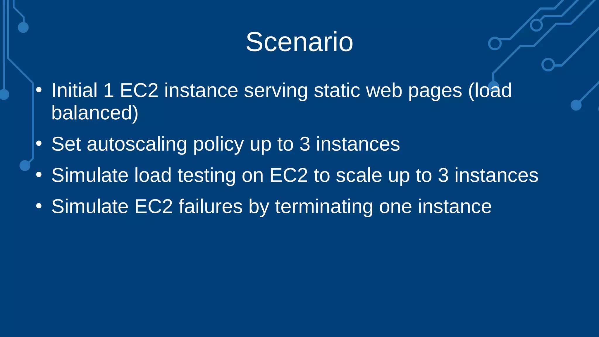Scenario
●
Initial 1 EC2 instance serving static web pages (load
balanced)
●
Set autoscaling policy up to 3 instances
●
Simulate load testing on EC2 to scale up to 3 instances
●
Simulate EC2 failures by terminating one instance
 