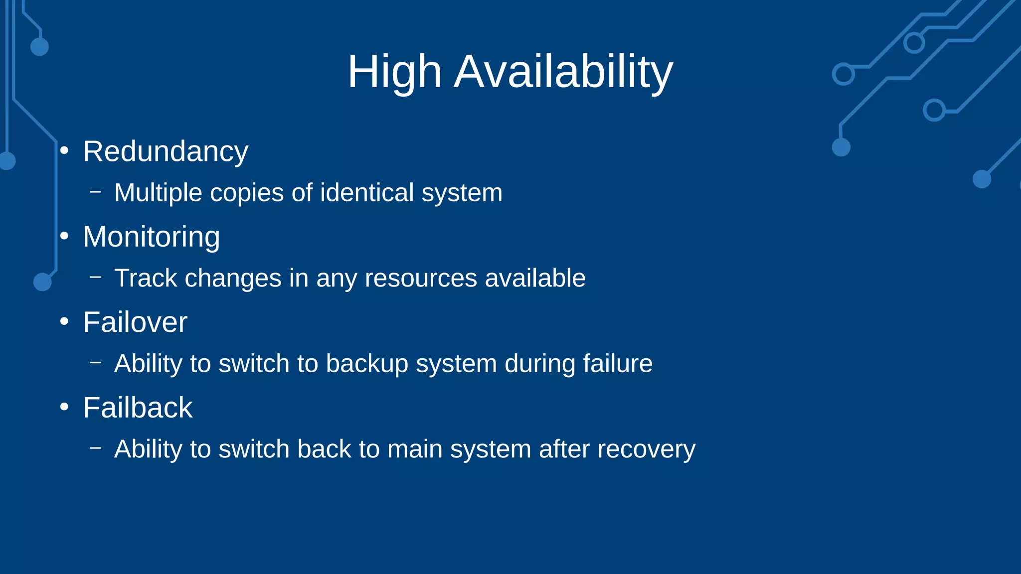 High Availability
●
Redundancy
– Multiple copies of identical system
●
Monitoring
– Track changes in any resources available
●
Failover
– Ability to switch to backup system during failure
●
Failback
– Ability to switch back to main system after recovery
 
