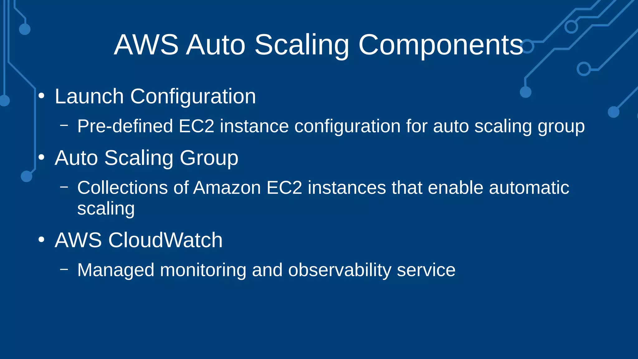 AWS Auto Scaling Components
●
Launch Configuration
– Pre-defined EC2 instance configuration for auto scaling group
●
Auto Scaling Group
– Collections of Amazon EC2 instances that enable automatic
scaling
●
AWS CloudWatch
– Managed monitoring and observability service
 