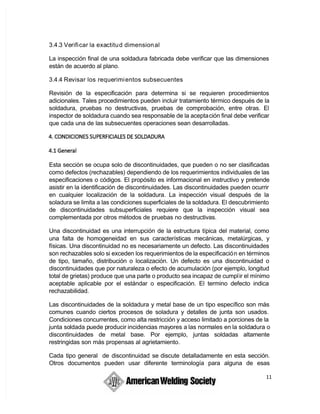 11
3.4.3 Verificar la exactitud dimensional
La inspección final de una soldadura fabricada debe verificar que las dimensiones
están de acuerdo al plano.
3.4.4 Revisar los requerimientos subsecuentes
Revisión de la especificación para determina si se requieren procedimientos
adicionales. Tales procedimientos pueden incluir tratamiento térmico después de la
soldadura, pruebas no destructivas, pruebas de comprobación, entre otras. El
inspector de soldadura cuando sea responsable de la aceptación final debe verificar
que cada una de las subsecuentes operaciones sean desarrolladas.
Esta sección se ocupa solo de discontinuidades, que pueden o no ser clasificadas
como defectos (rechazables) dependiendo de los requerimientos individuales de las
especificaciones o códigos. El propósito es informacional en instructivo y pretende
asistir en la identificación de discontinuidades. Las discontinuidades pueden ocurrir
en cualquier localización de la soldadura. La inspección visual después de la
soladura se limita a las condiciones superficiales de la soldadura. El descubrimiento
de discontinuidades subsuperficiales requiere que la inspección visual sea
complementada por otros métodos de pruebas no destructivas.
Una discontinuidad es una interrupción de la estructura típica del material, como
una falta de homogeneidad en sus características mecánicas, metalúrgicas, y
físicas. Una discontinuidad no es necesariamente un defecto. Las discontinuidades
son rechazables solo si exceden los requerimientos de la especificación en términos
de tipo, tamaño, distribución o localización. Un defecto es una discontinuidad o
discontinuidades que por naturaleza o efecto de acumulación (por ejemplo, longitud
total de grietas) produce que una parte o producto sea incapaz de cumplir el mínimo
aceptable aplicable por el estándar o especificación. El termino defecto indica
rechazabilidad.
Las discontinuidades de la soldadura y metal base de un tipo específico son más
comunes cuando ciertos procesos de soladura y detalles de junta son usados.
Condiciones concurrentes, como alta restricción y acceso limitado a porciones de la
 junta soldada puede producir incidencias mayores a las normales en la soldadura o
discontinuidades de metal base. Por ejemplo, juntas soldadas altamente
restringidas son más propensas al agrietamiento.
Cada tipo general de discontinuidad se discute detalladamente en esta sección.
Otros documentos pueden usar diferente terminología para alguna de esas
 