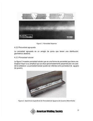 13
Figura 1. Porosidad dispersa
4.2.2 Porosidad agrupada
La porosidad agrupada es un arreglo de poros que tienen una distribución
geométrica aleatoria.
4.2.3 Porosidad tubular
La figura 2 muestra porosidad tubular que es una forma de porosidad que tiene una
longitud mayor a su amplitud que se sitúa aproximadamente perpendicular a la cara
de la soldadura. La porosidad tubular puede ser referida como porosidad de agujero
de gusano.
Figura 2. Apariencia Superficial de Porosidad de Agujero de Gusano (Wormhole)
 