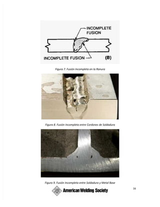 16
Figura 7. Fusión Incompleta en la Ranura
Figura 8. Fusión Incompleta entre Cordones de Soldadura
Figura 9. Fusión Incompleta entre Soldadura y Metal Base
 