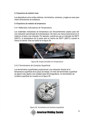 35
Los dispositivos como cintas métricas, micrómetros, vernieres, y reglas se usan para
medir dimensiones de soldadura.
5.4.1 Materiales Indicadores de Temperatura.
Los materiales indicadores de temperatura son frecuentemente usados para dar
una indicación aproximada de la temperatura. Se hace una marca transversal en el
metal en el área a ser checada. Por ejemplo, cuando se usa un indicador de 500°F
(260°C), la temperatura de la pieza será al menos de 500°F (260°C) cuando la
marca se derrita. Esto se ilustra en la figura 38.
Figura 38. Crayón Sensible a la Temperatura
5.4.2 Termómetros de Contacto Superficial
Los termómetros superficiales proporcionan una indicación directa de la
temperatura superficial de la pieza de trabajo. El imán del termómetro superficial
se agarra más rápido a los metales base ferromagnéticos. Un termómetro de
contacto superficial se muestra en la figura 39.
Figura 39. Termómetro de Contacto Superficial.
 