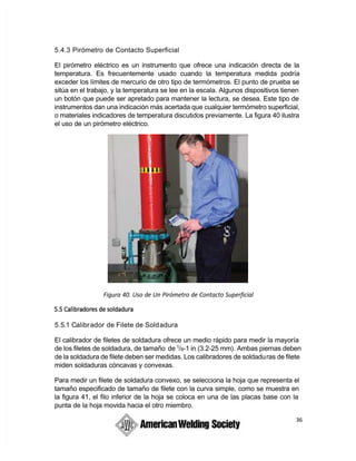 36
5.4.3 Pirómetro de Contacto Superficial
El pirómetro eléctrico es un instrumento que ofrece una indicación directa de la
temperatura. Es frecuentemente usado cuando la temperatura medida podría
exceder los límites de mercurio de otro tipo de termómetros. El punto de prueba se
sitúa en el trabajo, y la temperatura se lee en la escala. Algunos dispositivos tienen
un botón que puede ser apretado para mantener la lectura, se desea. Este tipo de
instrumentos dan una indicación más acertada que cualquier termómetro superficial,
o materiales indicadores de temperatura discutidos previamente. La figura 40 ilustra
el uso de un pirómetro eléctrico.
Figura 40. Uso de Un Pirómetro de Contacto Superficial 
5.5.1 Calibrador de Filete de Soldadura
El calibrador de filetes de soldadura ofrece un medio rápido para medir la mayoría
de los filetes de soldadura, de tamaño de 1
/8-1 in (3.2-25 mm). Ambas piernas deben
de la soldadura de filete deben ser medidas. Los calibradores de soldaduras de filete
miden soldaduras cóncavas y convexas.
Para medir un filete de soldadura convexo, se selecciona la hoja que representa el
tamaño especificado de tamaño de filete con la curva simple, como se muestra en
la figura 41, el filo inferior de la hoja se coloca en una de las placas base con la
punta de la hoja movida hacia el otro miembro.
 