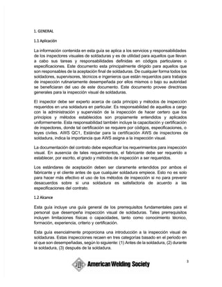 33
La información contenida en esta guía se aplica a los servicios y responsabilidadesLa información contenida en esta guía se aplica a los servicios y responsabilidades
de los inspectores visuales de soldaduras y es de utilidad para aquellos que llevande los inspectores visuales de soldaduras y es de utilidad para aquellos que llevan
a cabo sus tareas y responsabilidades definidas en códigos particulares oa cabo sus tareas y responsabilidades definidas en códigos particulares o
especificaciones. Este documento esta principalmente dirigido para aquellos queespecificaciones. Este documento esta principalmente dirigido para aquellos que
son responsables de la aceptación final de soldaduras. De cualquier forma todos losson responsables de la aceptación final de soldaduras. De cualquier forma todos los
soldadores, supervisores, técnicos e ingenieros que están requeridos para trabajossoldadores, supervisores, técnicos e ingenieros que están requeridos para trabajos
de inspección rutinariamente desempeñada por ellos mismos o bajo su autoridadde inspección rutinariamente desempeñada por ellos mismos o bajo su autoridad
se beneficiaran del uso de este documento. Este documento provee directricesse beneficiaran del uso de este documento. Este documento provee directrices
generales para la inspección visual de soldaduras.generales para la inspección visual de soldaduras.
El inspector debe ser experto acerca de cada principio y métodos de inspecciónEl inspector debe ser experto acerca de cada principio y métodos de inspección
requeridos en una soldadura en particular. Es responsabilidad de aquellos a cargorequeridos en una soldadura en particular. Es responsabilidad de aquellos a cargo
con la administración y supervisión de la inspección de hacer certero que loscon la administración y supervisión de la inspección de hacer certero que los
principios y métodos establecidos son propiamente entendidos y aplicadosprincipios y métodos establecidos son propiamente entendidos y aplicados
uniformemente. Esta responsabilidad también incluye la capacitación y certificaciónuniformemente. Esta responsabilidad también incluye la capacitación y certificación
de inspectores, donde tal certificación se requiere por códigos, especificaciones, ode inspectores, donde tal certificación se requiere por códigos, especificaciones, o
leyes civiles. AWS QC1leyes civiles. AWS QC1, Estándar para la certificación AWS de inspectores de, Estándar para la certificación AWS de inspectores de
soldadurasoldadura, indica la importancia que AWS asigna a la inspección visual., indica la importancia que AWS asigna a la inspección visual.
La documentación del contrato debe especificar los requerimientos para inspecciónLa documentación del contrato debe especificar los requerimientos para inspección
visual. En ausencia de tales requerimientos, el fabricante debe ser requerido avisual. En ausencia de tales requerimientos, el fabricante debe ser requerido a
establecer, por escrito, el grado y métodos de inspección a ser requeridos.establecer, por escrito, el grado y métodos de inspección a ser requeridos.
Los estándares de aceptación deben ser claramente entendidos por ambos elLos estándares de aceptación deben ser claramente entendidos por ambos el
fabricante y el cliente antes de que cualquier soldadura empiece. Esto no es solofabricante y el cliente antes de que cualquier soldadura empiece. Esto no es solo
para hacer más efectivo el uso de los métodos de inspección si no para prevenirpara hacer más efectivo el uso de los métodos de inspección si no para prevenir
desacuerdos sobre si una soldadura es satisfactoria de acuerdo a lasdesacuerdos sobre si una soldadura es satisfactoria de acuerdo a las
especificaciones del contrato.especificaciones del contrato.
Esta guía incluye una guía general de los prerrequisitos fundamentales para elEsta guía incluye una guía general de los prerrequisitos fundamentales para el
personal que desempeña inspección visual de soldaduras. Tales prerrequisitospersonal que desempeña inspección visual de soldaduras. Tales prerrequisitos
incluyen limitaciones físicas o capacidades, tanto como conocimiento técnico,incluyen limitaciones físicas o capacidades, tanto como conocimiento técnico,
formación, experiencia, criterio y certificación.formación, experiencia, criterio y certificación.
Esta guía esencialmente proporciona una introducción a la inspección visual deEsta guía esencialmente proporciona una introducción a la inspección visual de
soldaduras. Estas inspecciones recaen en tres categorías basado en el periodo ensoldaduras. Estas inspecciones recaen en tres categorías basado en el periodo en
el que son desempeñadas, según lo siguiente: (1) Antes de la soldadura, (2) duranteel que son desempeñadas, según lo siguiente: (1) Antes de la soldadura, (2) durante
la soldadura, (3) después de la soldadura.la soldadura, (3) después de la soldadura.
 