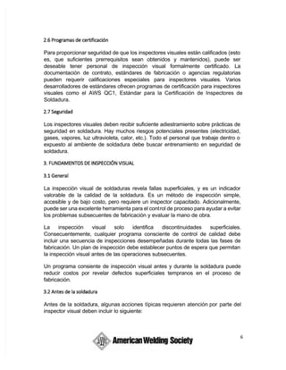 6
Para proporcionar seguridad de que los inspectores visuales están calificados (esto
es, que suficientes prerrequisitos sean obtenidos y mantenidos), puede ser
deseable tener personal de inspección visual formalmente certificado. La
documentación de contrato, estándares de fabricación o agencias regulatorias
pueden requerir calificaciones especiales para inspectores visuales. Varios
desarrolladores de estándares ofrecen programas de certificación para inspectores
visuales como el AWS QC1, Estándar para la Certificación de Inspectores de
Soldadura.
Los inspectores visuales deben recibir suficiente adiestramiento sobre prácticas de
seguridad en soldadura. Hay muchos riesgos potenciales presentes (electricidad,
gases, vapores, luz ultravioleta, calor, etc.). Todo el personal que trabaje dentro o
expuesto al ambiente de soldadura debe buscar entrenamiento en seguridad de
soldadura.
La inspección visual de soldaduras revela fallas superficiales, y es un indicador
valorable de la calidad de la soldadura. Es un método de inspección simple,
accesible y de bajo costo, pero requiere un inspector capacitado. Adicionalmente,
puede ser una excelente herramienta para el control de proceso para ayudar a evitar
los problemas subsecuentes de fabricación y evaluar la mano de obra.
La inspección visual solo identifica discontinuidades superficiales.
Consecuentemente, cualquier programa consciente de control de calidad debe
incluir una secuencia de inspecciones desempeñadas durante todas las fases de
fabricación. Un plan de inspección debe establecer puntos de espera que permitan
la inspección visual antes de las operaciones subsecuentes.
Un programa consiente de inspección visual antes y durante la soldadura puede
reducir costos por revelar defectos superficiales tempranos en el proceso de
fabricación.
 Antes de la soldadura, algunas acciones típicas requieren atención por parte del
inspector visual deben incluir lo siguiente:
 