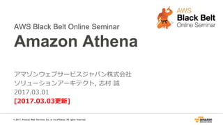 AWS Black Belt Online Seminar
Amazon Athena
アマゾンウェブサービスジャパン株式会社
ソリューションアーキテクト, 志村 誠
2017.03.01
[2017.06.23更新]
© 2017, Amazon Web Services, Inc. or its affiliates. All rights reserved.
 