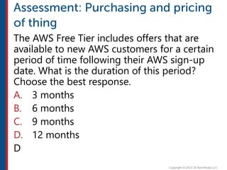 The AWS Free Tier includes offers that are
available to new AWS customers for a certain
period of time following their AWS sign-up
date. What is the duration of this period?
Choose the best response.
A. 3 months
B. 6 months
C. 9 months
D. 12 months
D
 