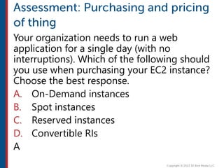 Your organization needs to run a web
application for a single day (with no
interruptions). Which of the following should
you use when purchasing your EC2 instance?
Choose the best response.
A. On-Demand instances
B. Spot instances
C. Reserved instances
D. Convertible RIs
A
 