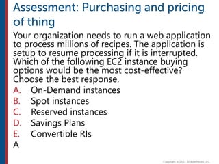 Your organization needs to run a web application
to process millions of recipes. The application is
setup to resume processing if it is interrupted.
Which of the following EC2 instance buying
options would be the most cost-effective?
Choose the best response.
A. On-Demand instances
B. Spot instances
C. Reserved instances
D. Savings Plans
E. Convertible RIs
A
 