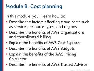 In this module, you'll learn how to:
 Describe the factors affecting cloud costs such
as services, resource types, and regions
 Describe the benefits of AWS Organizations
and consolidated billing
 Explain the benefits of AWS Cost Explorer
 Describe the benefits of AWS Budgets
 Explain the benefits of the AWS Pricing
Calculator
 Describe the benefits of AWS Trusted Advisor
 