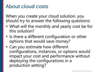 When you create your cloud solution, you
should try to answer the following questions:
 What will the monthly and yearly cost be for
this solution?
 Is there a different configuration or other
options that would save money?
 Can you estimate how different
configurations, instances, or options would
impact your cost and performance without
deploying the configurations in a
production setting?
 