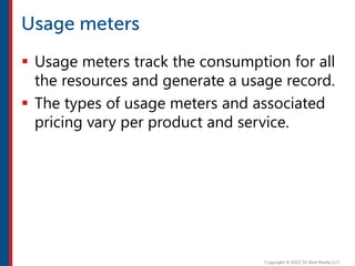  Usage meters track the consumption for all
the resources and generate a usage record.
 The types of usage meters and associated
pricing vary per product and service.
 