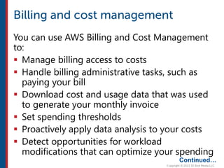 You can use AWS Billing and Cost Management
to:
 Manage billing access to costs
 Handle billing administrative tasks, such as
paying your bill
 Download cost and usage data that was used
to generate your monthly invoice
 Set spending thresholds
 Proactively apply data analysis to your costs
 Detect opportunities for workload
modifications that can optimize your spending
Continued…
 