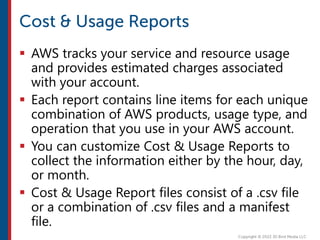  AWS tracks your service and resource usage
and provides estimated charges associated
with your account.
 Each report contains line items for each unique
combination of AWS products, usage type, and
operation that you use in your AWS account.
 You can customize Cost & Usage Reports to
collect the information either by the hour, day,
or month.
 Cost & Usage Report files consist of a .csv file
or a combination of .csv files and a manifest
file.
 