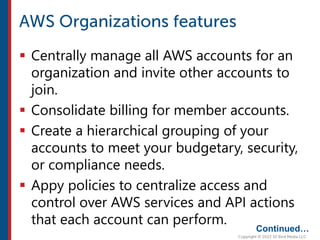  Centrally manage all AWS accounts for an
organization and invite other accounts to
join.
 Consolidate billing for member accounts.
 Create a hierarchical grouping of your
accounts to meet your budgetary, security,
or compliance needs.
 Appy policies to centralize access and
control over AWS services and API actions
that each account can perform.
Continued…
 
