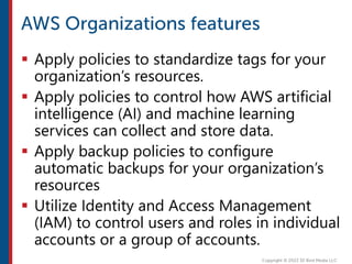  Apply policies to standardize tags for your
organization’s resources.
 Apply policies to control how AWS artificial
intelligence (AI) and machine learning
services can collect and store data.
 Apply backup policies to configure
automatic backups for your organization’s
resources
 Utilize Identity and Access Management
(IAM) to control users and roles in individual
accounts or a group of accounts.
 