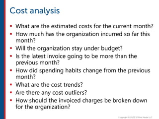  What are the estimated costs for the current month?
 How much has the organization incurred so far this
month?
 Will the organization stay under budget?
 Is the latest invoice going to be more than the
previous month?
 How did spending habits change from the previous
month?
 What are the cost trends?
 Are there any cost outliers?
 How should the invoiced charges be broken down
for the organization?
 