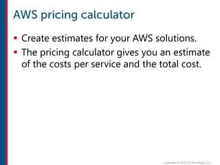  Create estimates for your AWS solutions.
 The pricing calculator gives you an estimate
of the costs per service and the total cost.
 