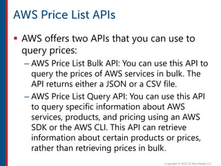  AWS offers two APIs that you can use to
query prices:
– AWS Price List Bulk API: You can use this API to
query the prices of AWS services in bulk. The
API returns either a JSON or a CSV file.
– AWS Price List Query API: You can use this API
to query specific information about AWS
services, products, and pricing using an AWS
SDK or the AWS CLI. This API can retrieve
information about certain products or prices,
rather than retrieving prices in bulk.
 