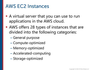 A virtual server that you can use to run
applications in the AWS cloud.
 AWS offers 28 types of instances that are
divided into the following categories:
– General purpose
– Compute-optimized
– Memory-optimized
– Accelerated-computing
– Storage-optimized
 