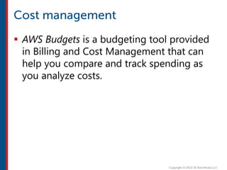  AWS Budgets is a budgeting tool provided
in Billing and Cost Management that can
help you compare and track spending as
you analyze costs.
 