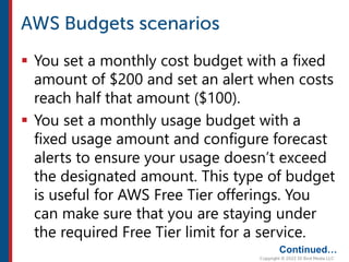  You set a monthly cost budget with a fixed
amount of $200 and set an alert when costs
reach half that amount ($100).
 You set a monthly usage budget with a
fixed usage amount and configure forecast
alerts to ensure your usage doesn’t exceed
the designated amount. This type of budget
is useful for AWS Free Tier offerings. You
can make sure that you are staying under
the required Free Tier limit for a service.
Continued…
 