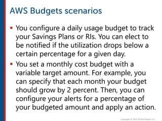  You configure a daily usage budget to track
your Savings Plans or RIs. You can elect to
be notified if the utilization drops below a
certain percentage for a given day.
 You set a monthly cost budget with a
variable target amount. For example, you
can specify that each month your budget
should grow by 2 percent. Then, you can
configure your alerts for a percentage of
your budgeted amount and apply an action.
 